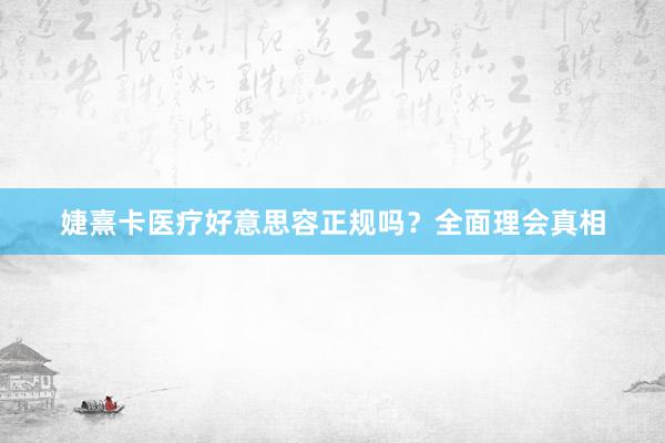 婕熹卡医疗好意思容正规吗？全面理会真相