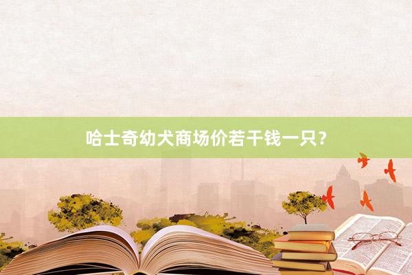 哈士奇幼犬商场价若干钱一只？